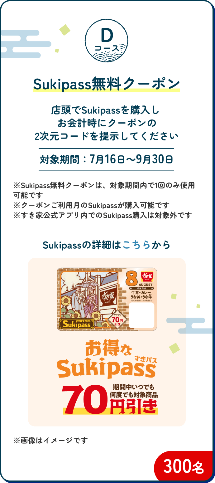 Dコース Sukipass無料クーポン 300名｜店頭でSukipassを購入しお会計時にクーポンの2次元コードを提示してください【対象期間：7月16日～9月30日】※Sukipass無料クーポンは、対象期間内で1回のみ使用可能です ※クーポンご利用月のSukipassが購入可能です ※すき家公式アプリ内でのSukipass購入は対象外です